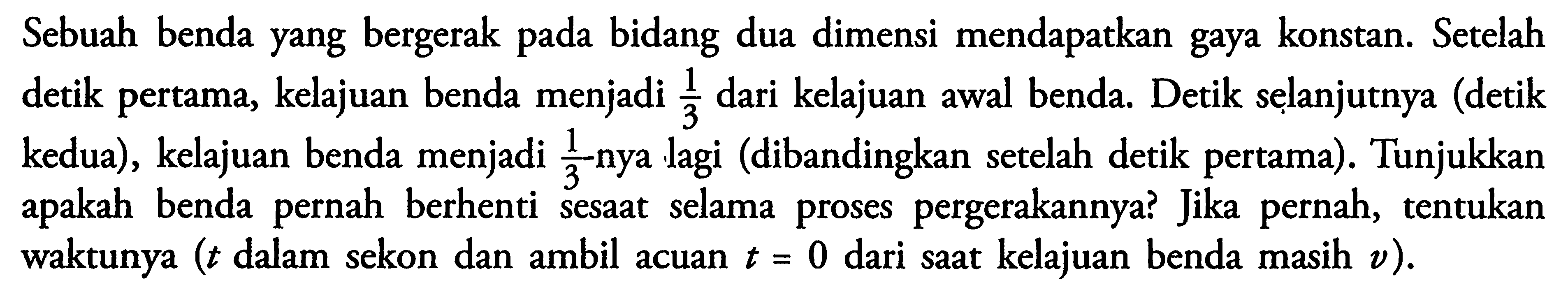 Sebuah benda yang bergerak pada bidang dua dimensi mendapatkan gaya konstan. Setelah detik pertama, kelajuan benda menjadi 1/3 dari kelajuan awal benda. Detik selanjutnya (detik kedua), kelajuan benda menjadi 1/3-nya lagi (dibandingkan setelah detik pertama). Tunjukkan apakah benda pernah berhenti sesaat selama proses pergerakannya? Jika pernah, tentukan waktunya (t dalam sekon dan ambil acuan t = 0 dari saat kelajuan benda masih v).