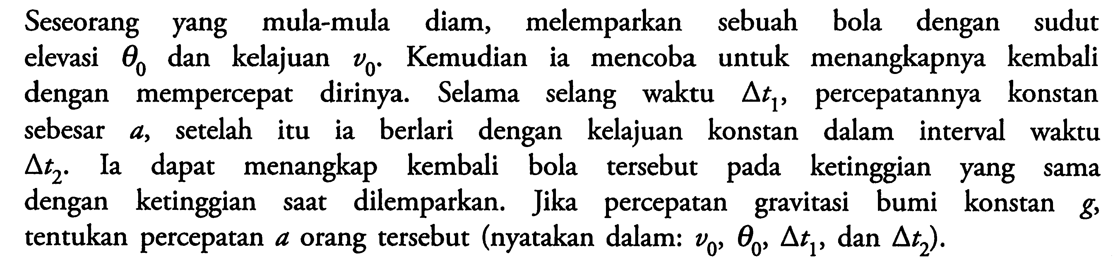 Seseorang yang mula-mula diam, melemparkan sebuah bola dengan sudut elevasi theta0 dan kelajuan v0. Kemudian ia mencoba untuk menangkapnya kembali dengan mempercepat dirinya. Selama selang waktu delta t1, percepatannya konstan sebesar a, setelah itu ia berlari dengan kelajuan konstan dalam interval waktu delta t2. Ia menangkap kembali bola tersebut ketinggian yang sama dengan ketinggian saat dilemparkan. Jika percepatan gravitasi bumi konstan g, tentukan percepatan a orang tersebut (nyatakan dalam: v0, theta0, delta t1, dan delta t2).