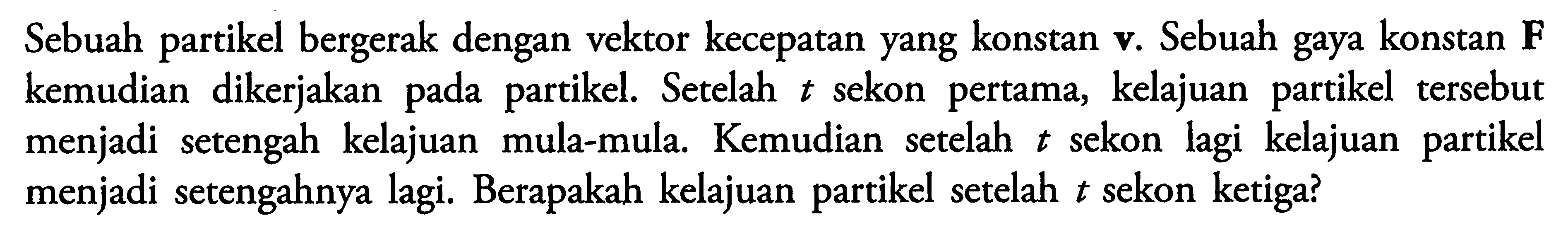 Sebuah partikel bergerak dengan vektor kecepatan yang konstan v. Sebuah gaya konstan F kemudian dikerjakan pada partikel. Setelah t sekon pertama, kelajuan partikel tersebut menjadi setengah kelajuan mula-mula. Kemudian setelah t sekon lagi kelajuan partikel menjadi setengahnya lagi. Berapakah kelajuan partikel setelah t sekon ketiga?