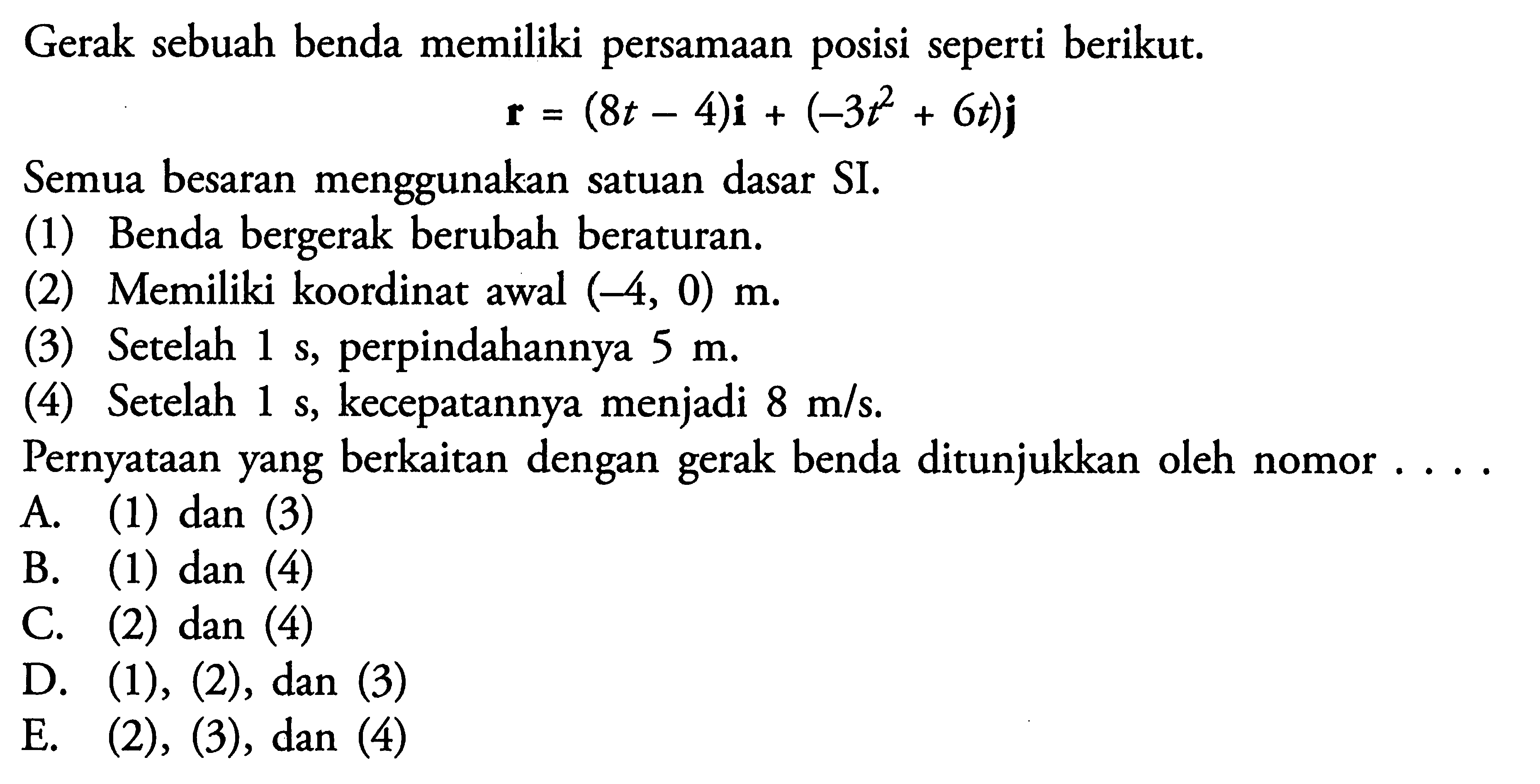 Gerak sebuah benda memiliki persamaan posisi seperti berikut. r=(8t-4) i+(-3t^2+6t)j Semua besaran menggunakan satuan dasar SI. (1) Benda bergerak berubah beraturan. (2) Memiliki koordinat awal (-4, 0) m. (3) Setelah 1 s, perpindahannya 5 m. (4) Setelah 1 s, kecepatannya menjadi 8 m/s. Pernyataan yang berkaitan dengan gerak benda ditunjukkan oleh nomor ... A. (1) dan (3) B. (1) dan (4) C. (2) dan (4) D. (1), (2), dan (3) E. (2), (3), dan (4) 