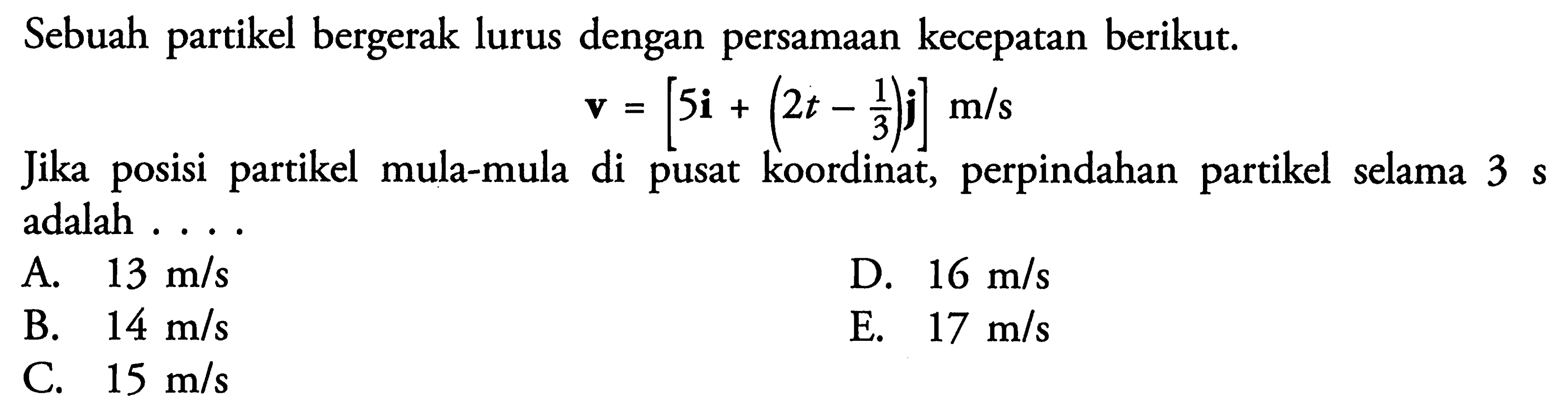 Sebuah partikel bergerak lurus dengan persamaan kecepatan berikut. v = [5i + (2t - 1/3)j] m/s Jika posisi partikel mula-mula di pusat koordinat, perpindahan partikel selama 3 s adalah .....