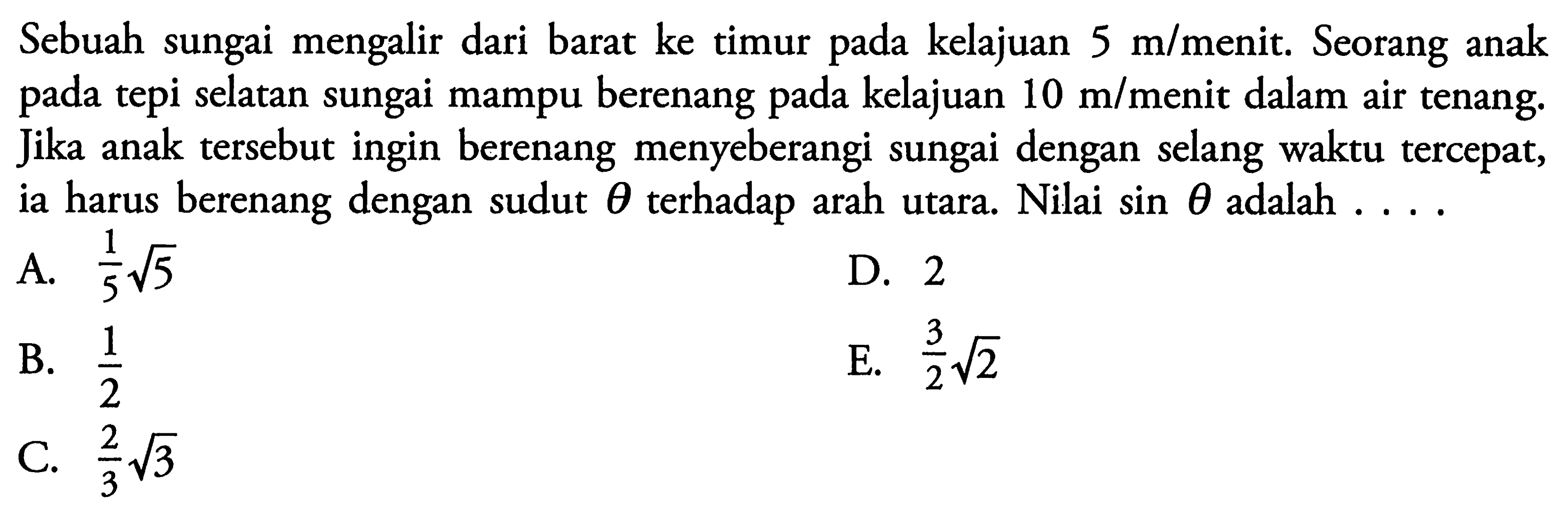 Sebuah sungai mengalir dari barat ke timur kelajuan 5 m/menit. Seorang anak tepi selatan sungai mampu berenang kelajuan 10 m/menit dalam air tenang, Jika anak tersebut ingin berenang menyeberangi sungai dengan selang waktu tercepat, ia harus berenang dengan sudut theta terhadap arah utara. Nilai sin theta adalah ......