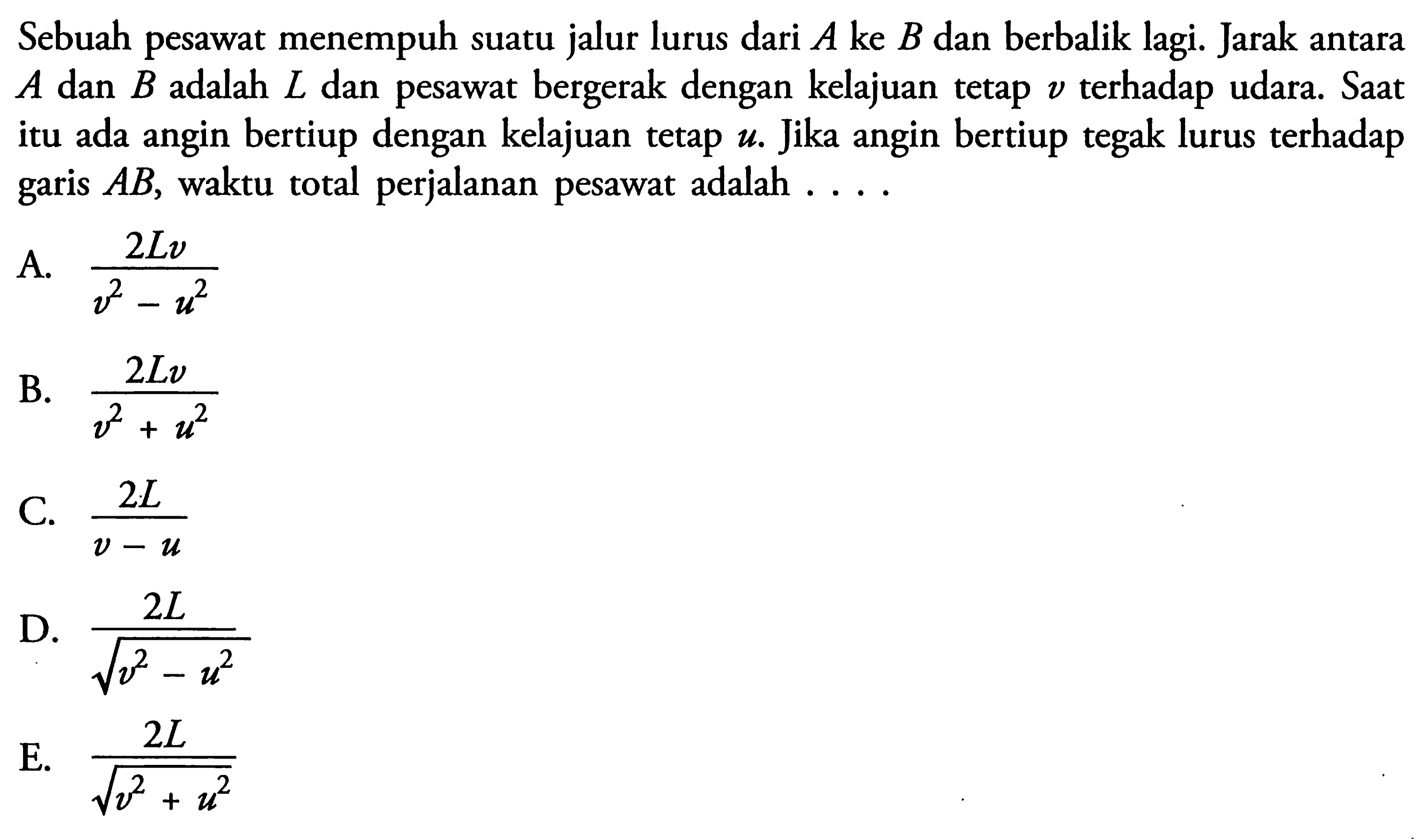 Sebuah pesawat menempuh suatu jalur lurus dari A ke B dan berbalik lagi. Jarak antara A dan B adalah L dan pesawat bergerak dengan kelajuan tetap v terhadap udara. Saat itu ada angin bertiup dengan kelajuan tetap u. Jika angin bertiup tegak lurus terhadap garis AB, waktu total perjalanan pesawat adalah ...