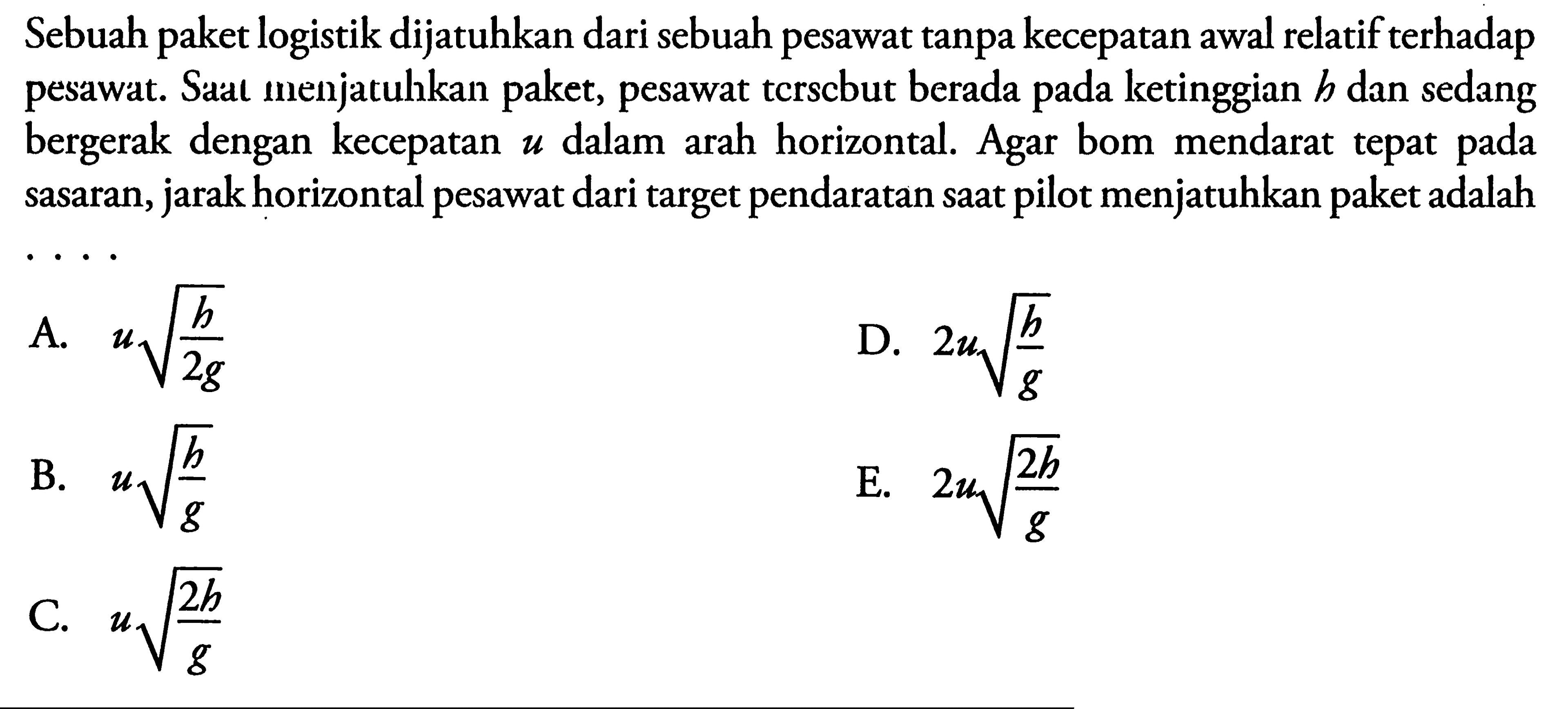 Sebuah paket logistik dijatuhkan dari sebuah pesawat tanpa kecepatan awal relatif terhadap pesawat. Saat menjatulhkan paket, pesawat tcrscbut berada pada ketinggian  b  dan sedang bergerak dengan kecepatan  u  dalam arah horizontal. Agar bom mendarat tepat pada sasaran, jarak horizontal pesawat dari target pendaratan saat pilot menjatuhkan paket adalah...