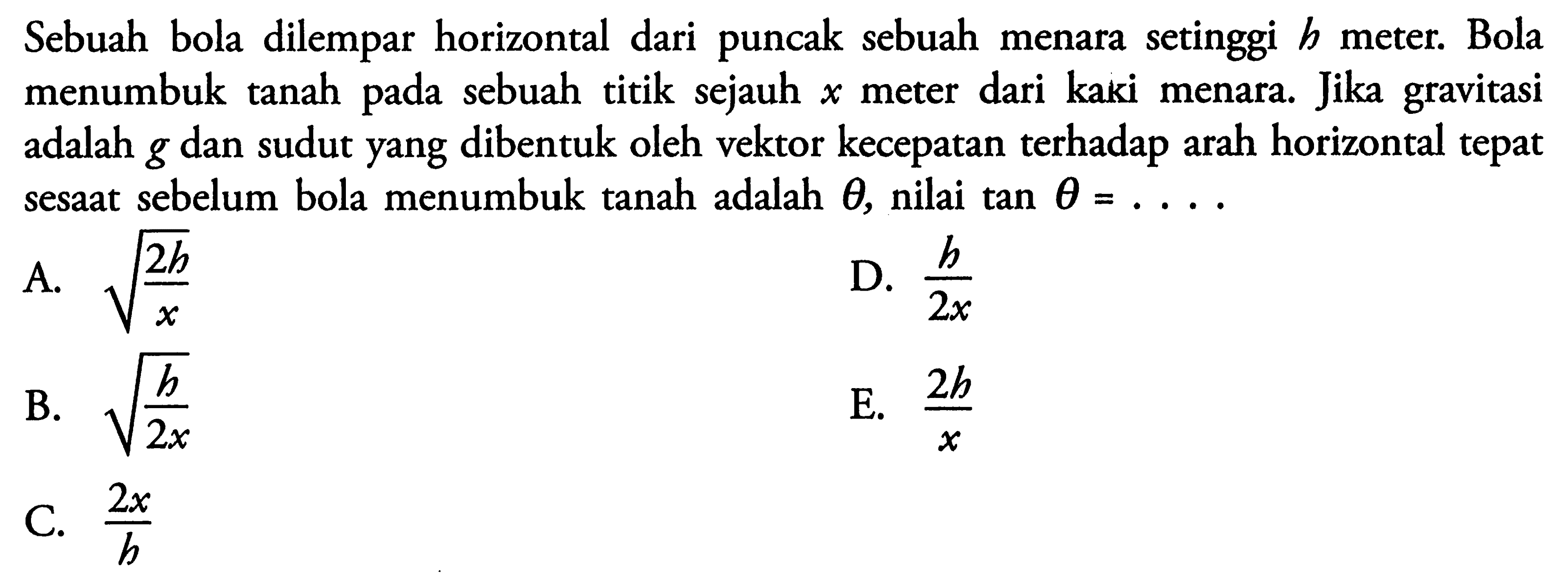 Sebuah bola dilempar horizontal dari puncak sebuah menara setinggi  b  meter. Bola menumbuk tanah pada sebuah titik sejauh  x  meter dari kaki menara. Jika gravitasi adalah  g  dan sudut yang dibentuk oleh vektor kecepatan terhadap arah horizontal tepat sesaat sebelum bola menumbuk tanah adalah  theta , nilai tan  theta=... .