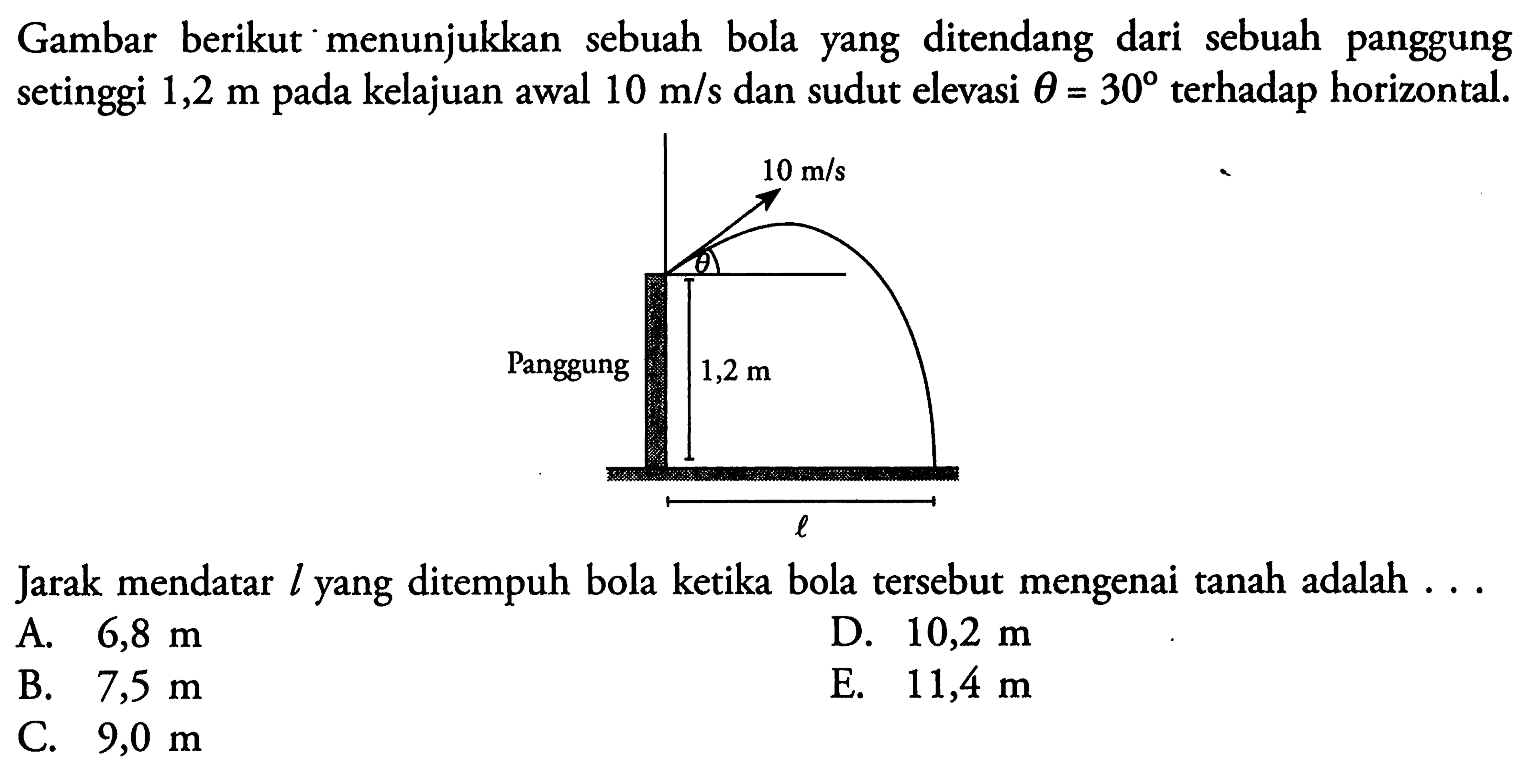 Gambar berikut menunjukkan sebuah bola yang ditendang dari sebuah panggung setinggi  1,2 m  pada kelajuan awal  10 m/s  dan sudut elevasi  theta=30  terhadap horizontal.10 m/s thetaPanggung 1,2 mlJarak mendatar  l  yang ditempuh bola ketika bola tersebut mengenai tanah adalah ...