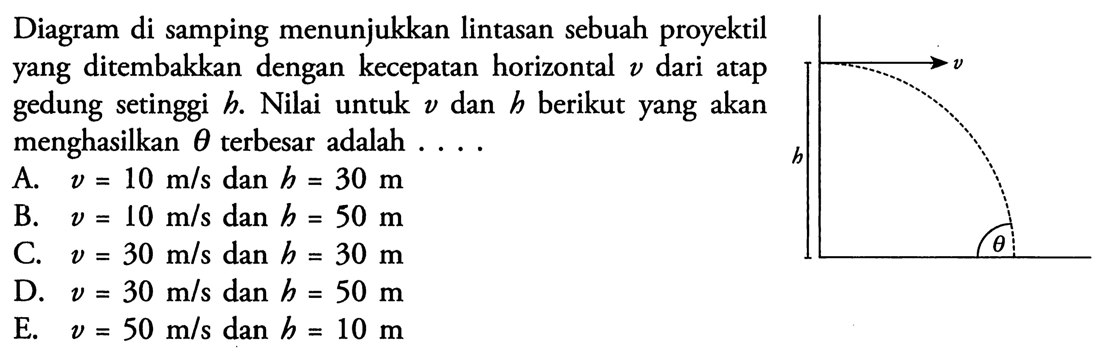 Diagram di samping menunjukkan lintasan sebuah proyektil yang ditembakkan dengan kecepatan horizontal v dari atap gedung setinggi h. Nilai untuk v dan h berikut yang akan menghasilkan terbesar adalah ... v h theta