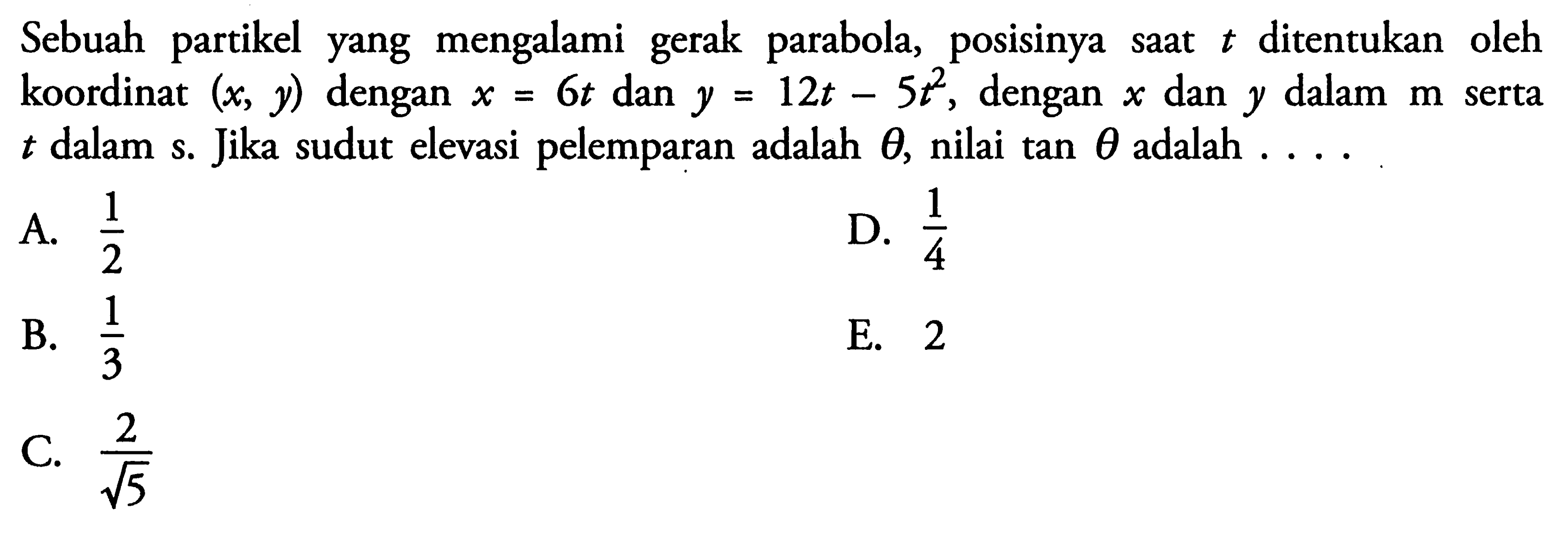 Sebuah partikel yang mengalami gerak parabola, posisinya saat t ditentukan oleh koordinat (x, y) dengan x = 6t dan y = 12t - 5t^2. dengan x dan y dalam m serta t dalam s. Jika sudut elevasi pelemparan adalah theta, nilai tan theta adalah ...