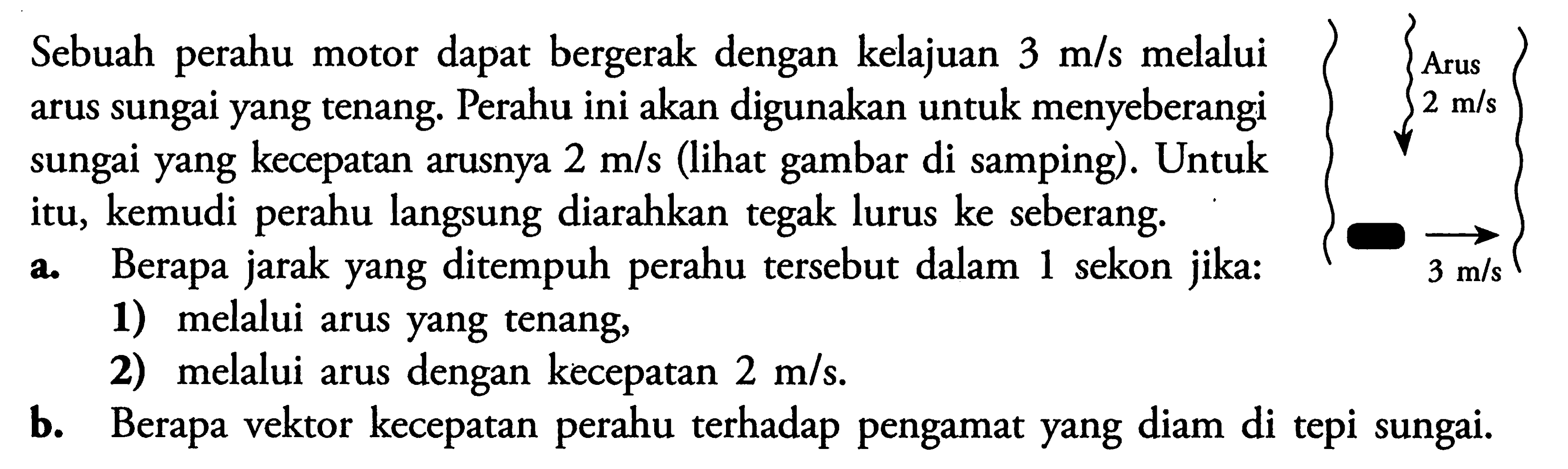 Sebuah perahu motor dapat bergerak dengan kelajuan  3 m/s  melalui arus sungai yang tenang. Perahu ini akan digunakan untuk menyeberangi sungai yang kecepatan arusnya  2 m/s  (lihat gambar di samping). Untuk itu, kemudi perahu langsung diarahkan tegak lurus ke seberang.Arus 2 m/s3 m/sa. Berapa jarak yang ditempuh perahu tersebut dalam 1 sekon jika:1) melalui arus yang tenang,2) melalui arus dengan kecepatan  2 m/s .b. Berapa vektor kecepatan perahu terhadap pengamat yang diam di tepi sungai.