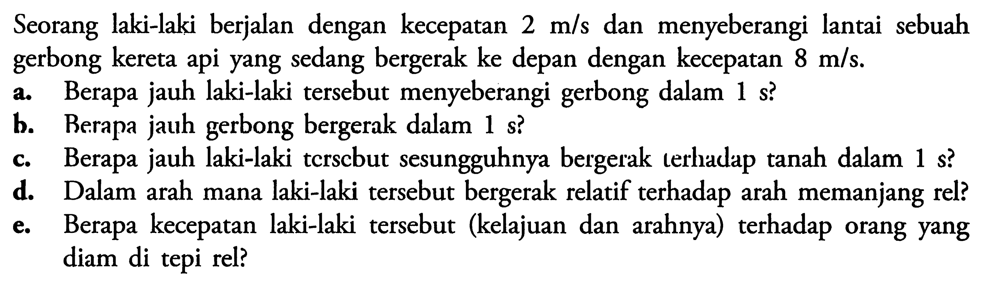 Seorang laki-laki berjalan dengan kecepatan  2 m/s  dan menyeberangi lantai sebuah gerbong kereta api yang sedang bergerak ke depan dengan kecepatan  8 m/s .a. Berapa jauh laki-laki tersebut menyeberangi gerbong dalam 1 s?b. Berapa jauh gerbong bergerak dalam 1 s?c. Berapa jauh laki-laki tcrscbut sesungguhnya bergerak terhadap tanah dalam 1 s?d. Dalam arah mana laki-laki tersebut bergerak relatif terhadap arah memanjang rel?e. Berapa kecepatan laki-laki tersebut (kelajuan dan arahnya) terhadap orang yang diam di tepi rel?