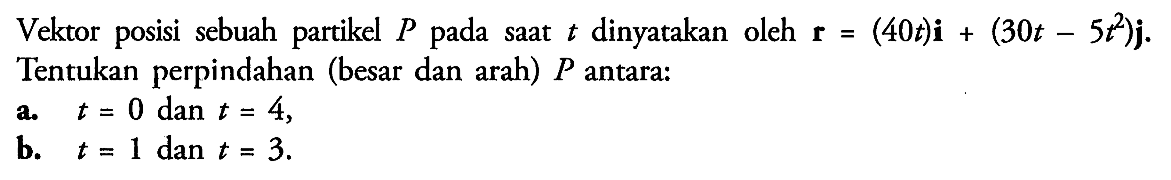 Vektor posisi sebuah partikel  P  pada saat  t  dinyatakan oleh  r=(40t) i+(30t-5t^2) j  Tentukan perpindahan (besar dan arah)  P  antara:a.  t=0  dan  t=4 ,b.  t=1  dan  t=3 .