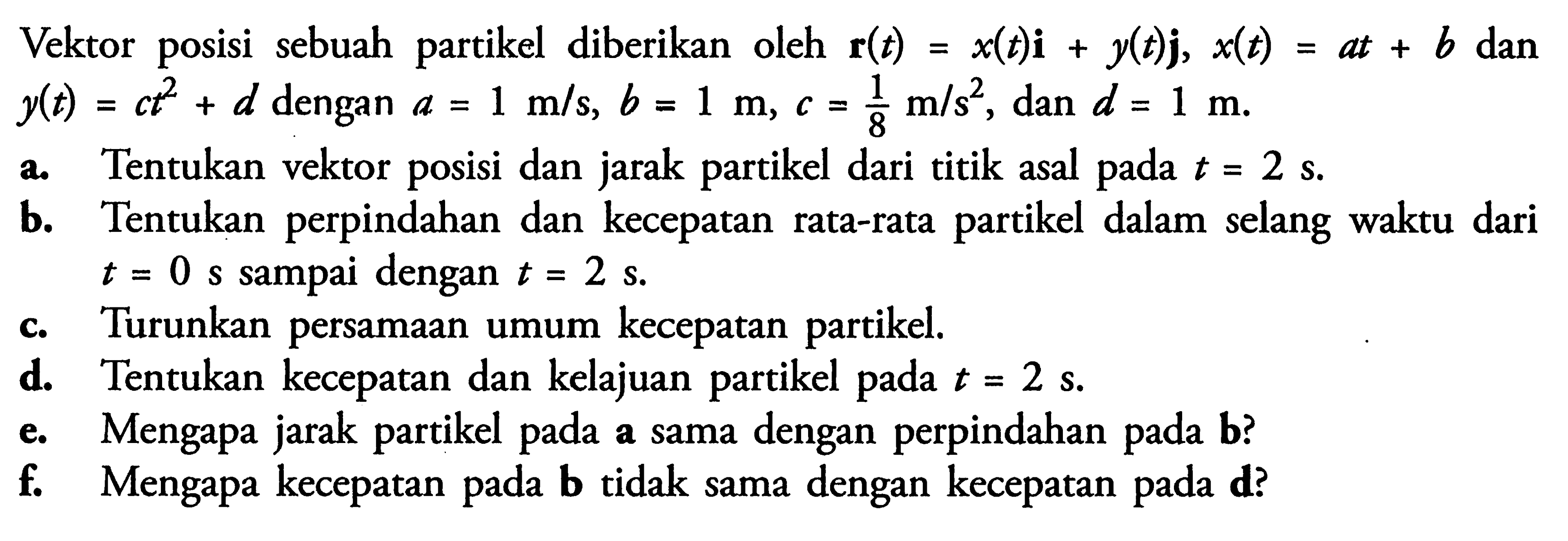 Vektor posisi sebuah partikel  diberikan oleh r(t) = x(t)i + y(t)j, x(t) = at + b dan y(t)= ct^2 + d dengan a = 1 m/s, b = 1 m, c = 1/8 m/s^2 dan d = 1 m. 
a. Tentukan vektor posisi dan jarak partikel dari titik asal pada t= 2 s. 
b. Tentukan perpindahan  dan kecepatan rata-rata partikel dalam selang waktu dari t = 0 s sampai dengan t = 2 s. 
c. Turunkan persamaan umum kecepatan partikel. 
d. Tentukan kecepatan dan kelajuan partikel pada t = 2 s. 
e. Mengapa jarak partikel pada a sama dengan perpindahan pada b? 
f. Mengapa kecepatan pada b tidak sama dengan kecepatan pada d? 