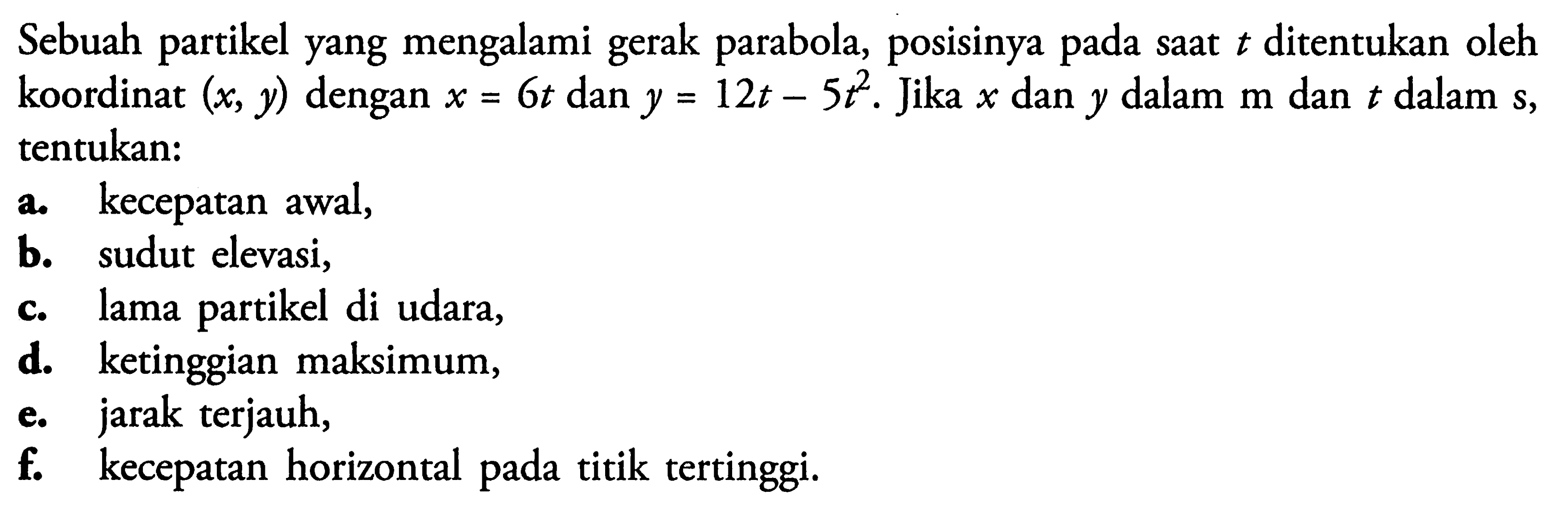 Sebuah partikel yang mengalami gerak parabola, posisinya pada saat t ditentukan oleh koordinat (x, y) dengan x = 6t dan y = 12t - 5t^2. Jika x dan y dalam m dan t dalam s, tentukan:a. kecepatan awal,  b. sudut elevasi,  c. lama partikel di udara, d. ketinggian maksimum, e. jarak terjauh, f. kecepatan horizontal pada titik tertinggi. 