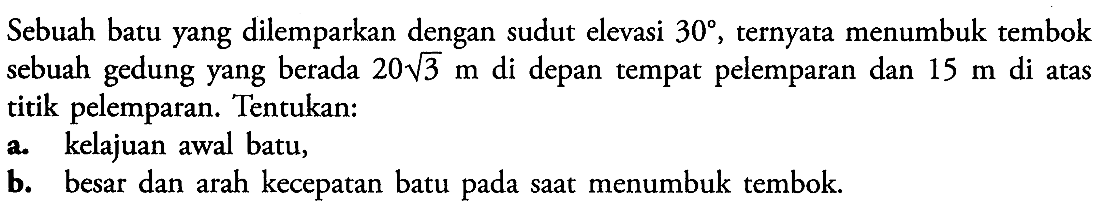 Sebuah batu yang dilemparkan dengan sudut elevasi  30 , ternyata menumbuk tembok sebuah gedung yang berada  20 akar(3 m  di depan tempat pelemparan dan  15 m  di atas titik pelemparan. Tentukan:a. kelajuan awal batu,b. besar dan arah kecepatan batu pada saat menumbuk tembok.