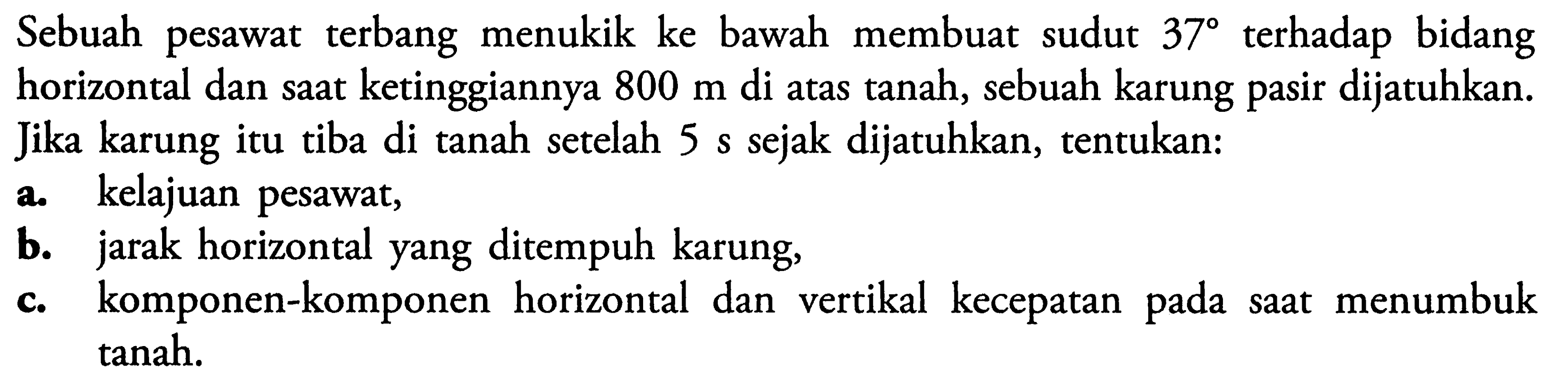 Sebuah pesawat terbang menukik ke bawah membuat sudut  37  terhadap bidang horizontal dan saat ketinggiannya  800 m  di atas tanah, sebuah karung pasir dijatuhkan. Jika karung itu tiba di tanah setelah  5 s  sejak dijatuhkan, tentukan:a. kelajuan pesawat,b. jarak horizontal yang ditempuh karung,c. komponen-komponen horizontal dan vertikal kecepatan pada saat menumbuk tanah.