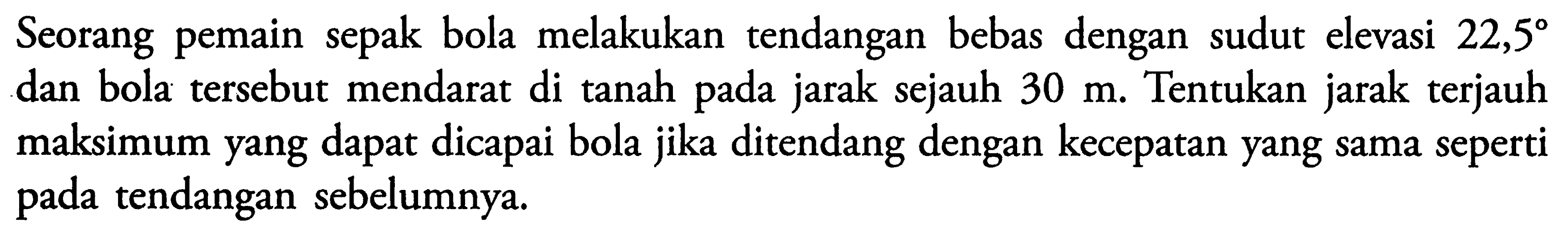 Seorang pemain sepak bola melakukan tendangan bebas dengan sudut elevasi 22,5 dan bola tersebut mendarat di tanah pada jarak sejauh 30 m. Tentukan jarak terjauh maksimum yang dapat dicapai bola jika ditendang dengan kecepatan yang sama seperti pada tendangan sebelumnya.