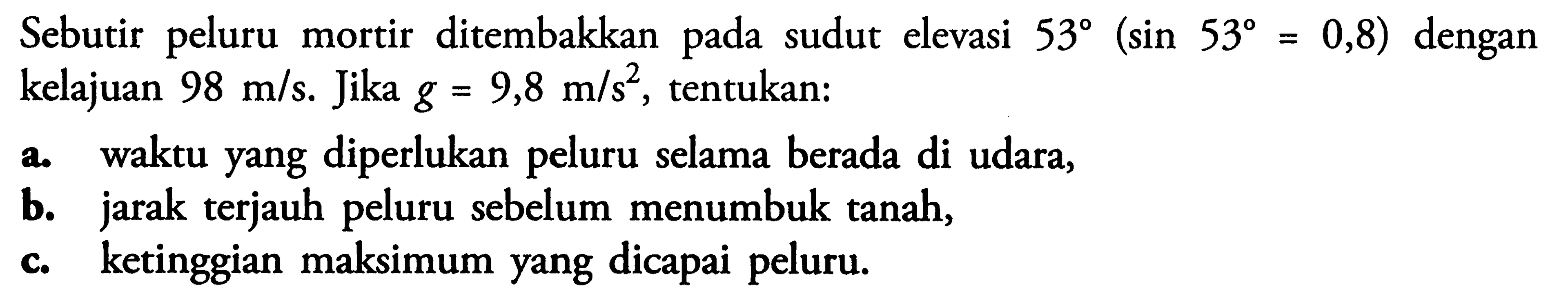 Sebutir peluru mortir ditembakkan pada sudut elevasi  53(sin 53=0,8)  dengan kelajuan  98 m/s . Jika  g=9,8 m/s^2 , tentukan:a. waktu yang diperlukan peluru selama berada di udara,b. jarak terjauh peluru sebelum menumbuk tanah,c. ketinggian maksimum yang dicapai peluru.