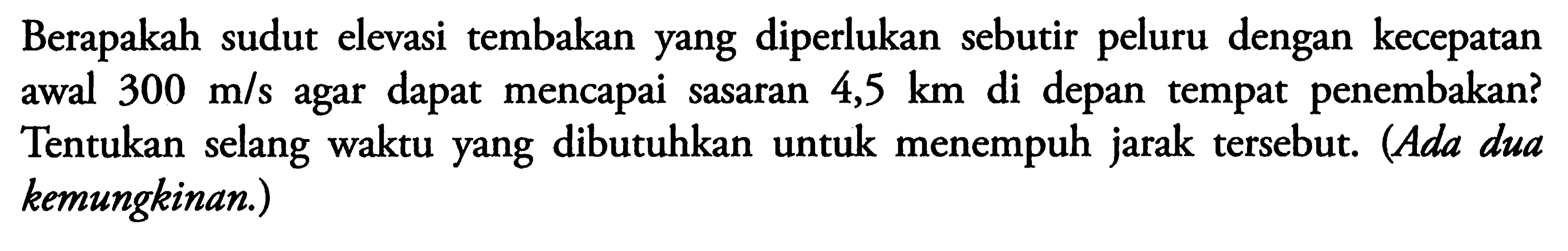 Berapakah sudut elevasi tembakan yang diperlukan sebutir peluru dengan kecepatan awal  300 m/s  agar dapat mencapai sasaran  4,5 km  di depan tempat penembakan? Tentukan selang waktu yang dibutuhkan untuk menempuh jarak tersebut. (Ada dua kemungkinan.)