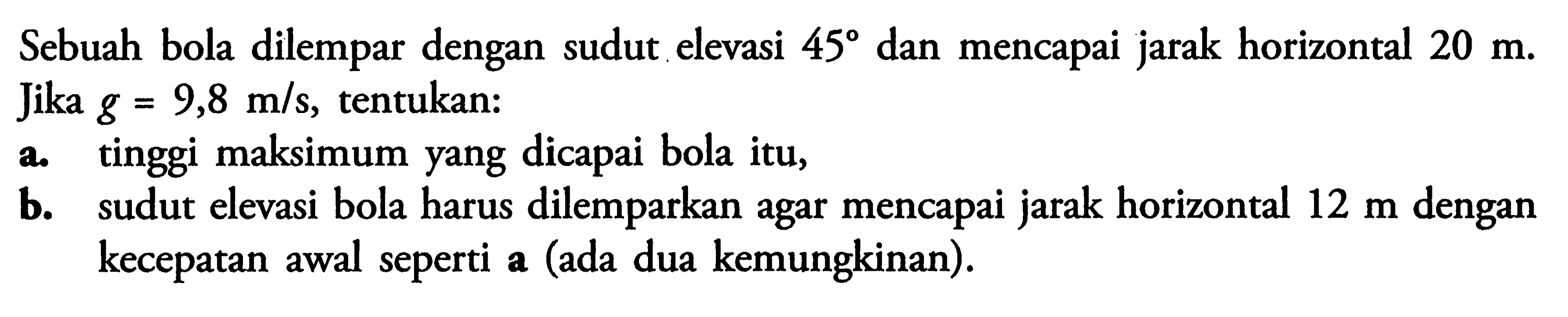 Sebuah bola dilempar dengan sudu .elevasi 45 dan mencapai jarak horizontal 20 m. Jika g = 9,8 m/s, tentukan: a. tinggi maksimum yang dicapai bola itu, b. sudut elevasi bola harus dilemparkan agar mencapai jarak horizontal 12 m dengan kecepatan awal seperti a (ada dua kemungkinan).