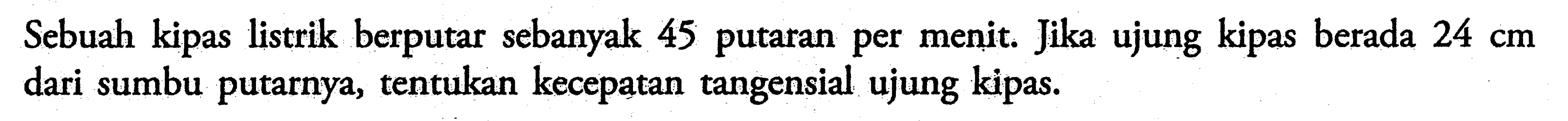 Sebuah kipas listrik berputar sebanyak 45 putaran per menit. Jika ujung kipas berada  24 cm  dari sumbu putarnya, tentukan kecepatan tangensial ujung kipas.