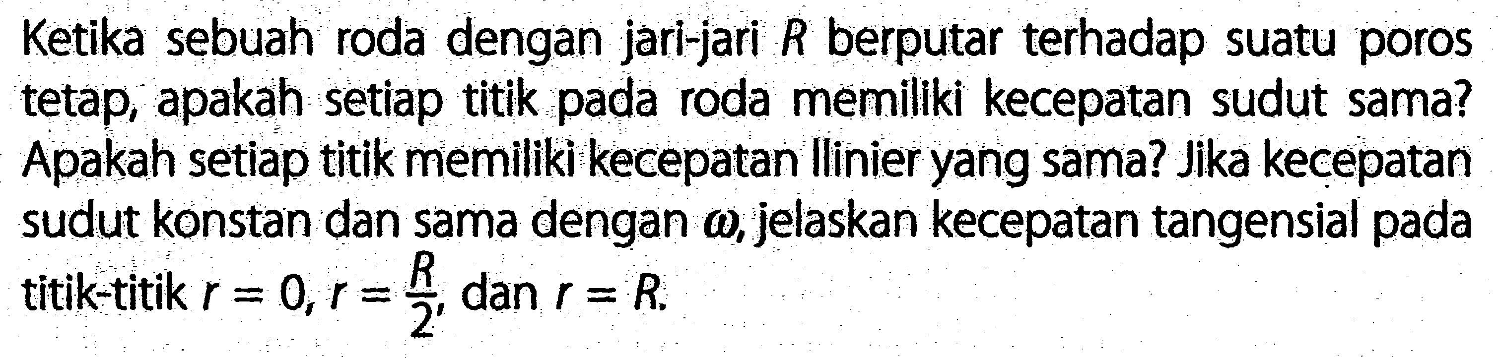 Ketika sebuah roda dengan jari-jari R berputar terhadap suatu poros tetap, apakah setiap titik pada roda memiliki kecepatan sudut sama? Apakah setiap titik memiliki kecepatan Ilinier yang sama? Jika kecepatan sudut konstan dan sama dengan omega, jelaskan kecepatan tangensial pada titik-titik r = 0, r = R/2, dan r = R.