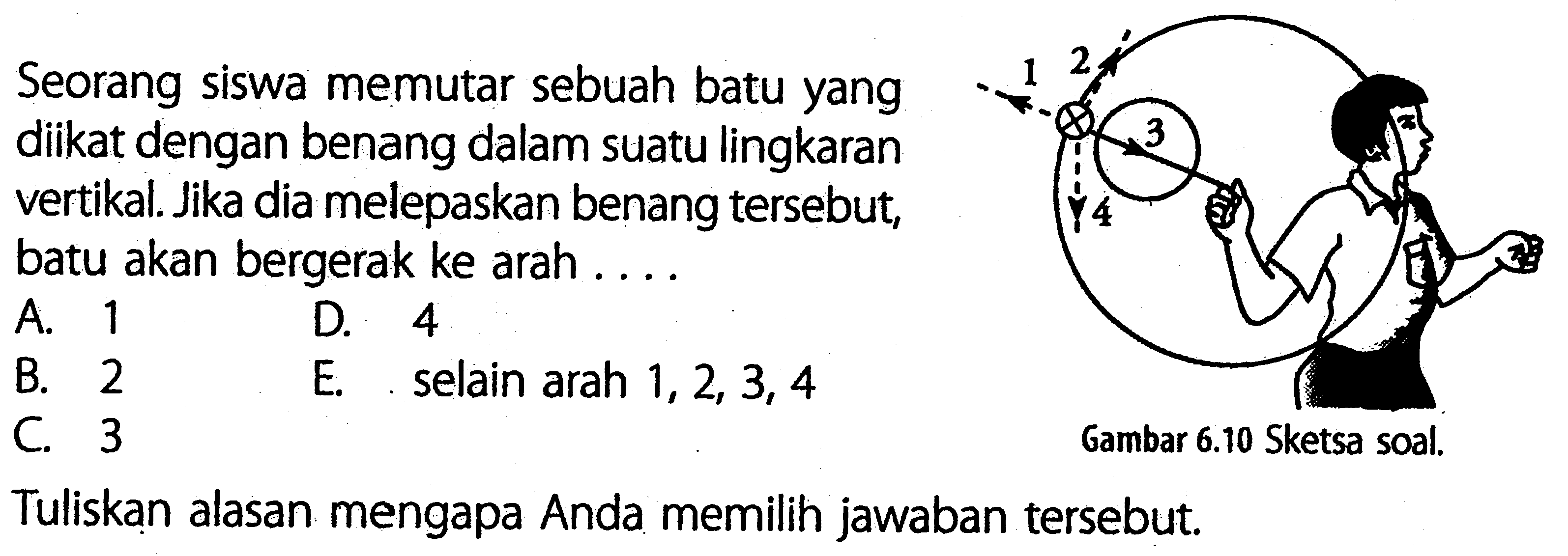 Seorang siswa memutar sebuah batu yang diikat dengan benang dalam suatu lingkaran vertikal. Jika dia melepaskan benang tersebut, batu akan bergerak ke arah . . . . 2 1 3 4 Gambar 6.10 Sketsa soal.