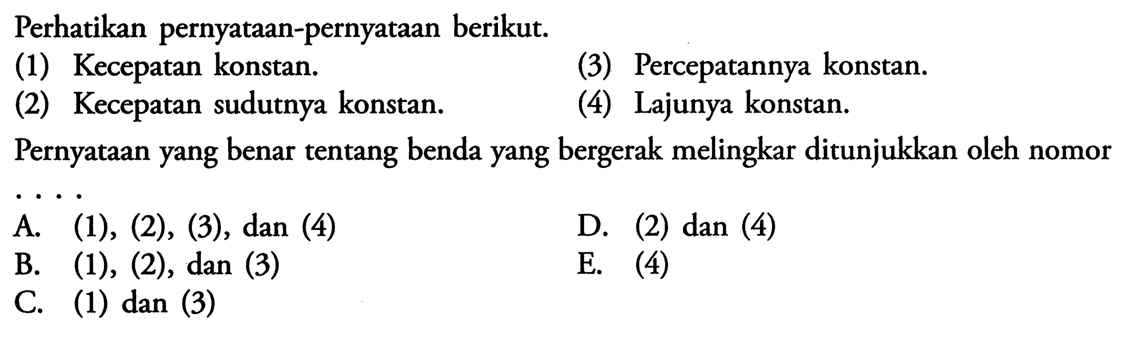 Perhatikan pernyataan-pernyataan berikut. (1) Kecepatan konstan. (2) Kecepatan sudutnya konstan. (3) Percepatannya konstan. (4) Lajunya konstan. Pernyataan yang benar tentang benda yang bergerak melingkar ditunjukkan oleh nomor ....