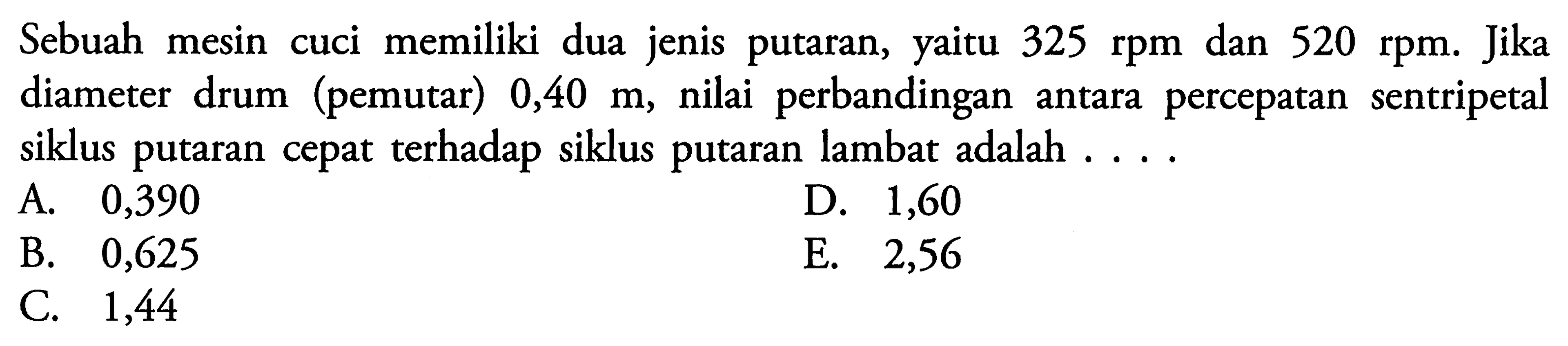 Sebuah mesin cuci memiliki dua jenis putaran, yaitu 325 rpm dan 520 rpm. Jika diameter drum (pemutar) 0,40 m, nilai perbandingan antara percepatan sentripetal siklus putaran cepat terhadap siklus putaran lambat adalah ....