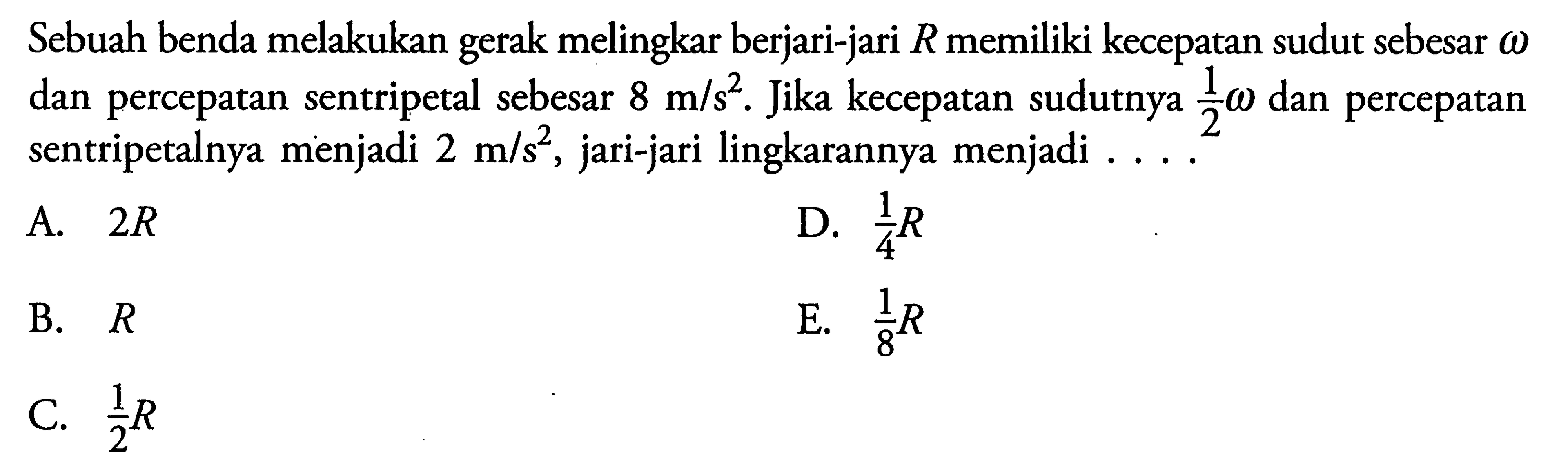 Sebuah benda melakukan gerak melingkar berjari-jari R memiliki kecepatan sudut sebesar omega dan percepatan sentripetal sebesar 8 m/s^2. Jika kecepatan sudutnya 1/2 omega dan percepatan sentripetalnya menjadi 2 m/s^2, jari-jari lingkarannya menjadi ....