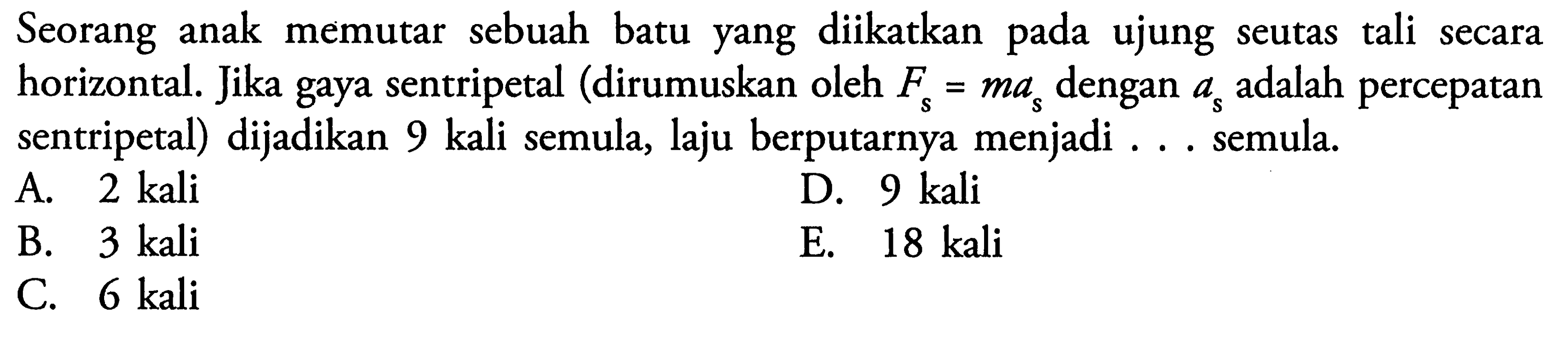 Seorang anak memutar sebuah batu yang diikatkan pada ujung seutas tali secara horizontal. Jika gaya sentripetal (dirumuskan oleh Fs = ma s dengan a s adalah percepatan sentripetal) dijadikan 9 kali semula, laju berputarnya menjadi ... semula.