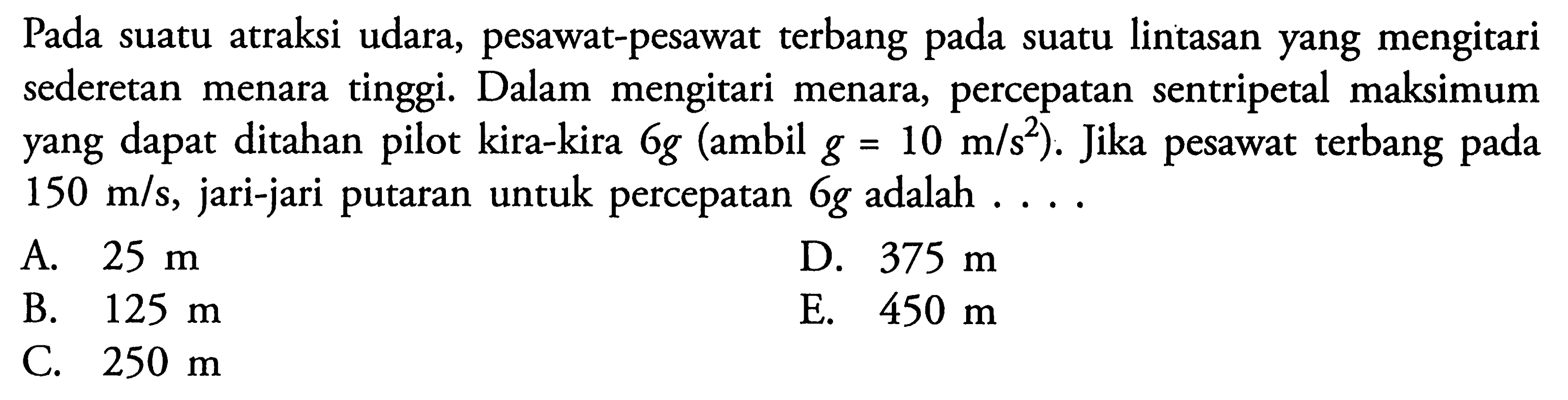 Pada suatu atraksi udara, pesawat-pesawat terbang pada suatu lintasan yang mengitari sederetan menara tinggi. Dalam mengitari menara, percepatan sentripetal maksimum yang dapat ditahan pilot kira-kira  6g  (ambil  g=10 m/s^2  ). Jika pesawat terbang pada  150 m/s , jari-jari putaran untuk percepatan  6g  adalah . ...