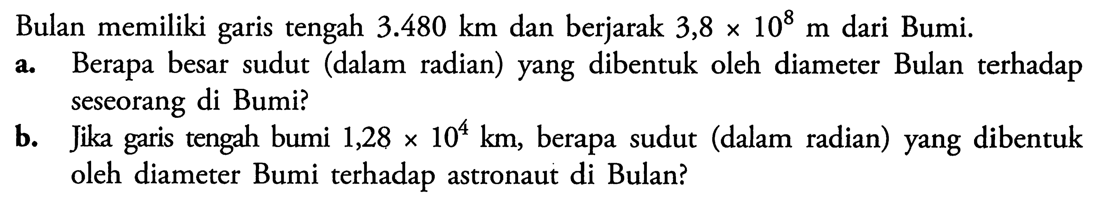 Bulan memiliki garis tengah  3.480 km  dan berjarak  3,8 x 10^8 m  dari Bumi.a. Berapa besar sudut (dalam radian) yang dibentuk oleh diameter Bulan terhadap seseorang di Bumi?b. Jika garis tengah bumi  1,28 x 10^4 km , berapa sudut (dalam radian) yang dibentuk oleh diameter Bumi terhadap astronaut di Bulan?