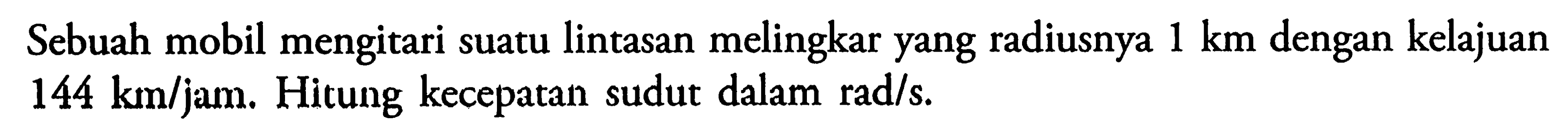 Sebuah mobil mengitari suatu lintasan melingkar yang radiusnya 1 km dengan kelajuan 144 km/jam. Hitung kecepatan sudut dalam rad/s.