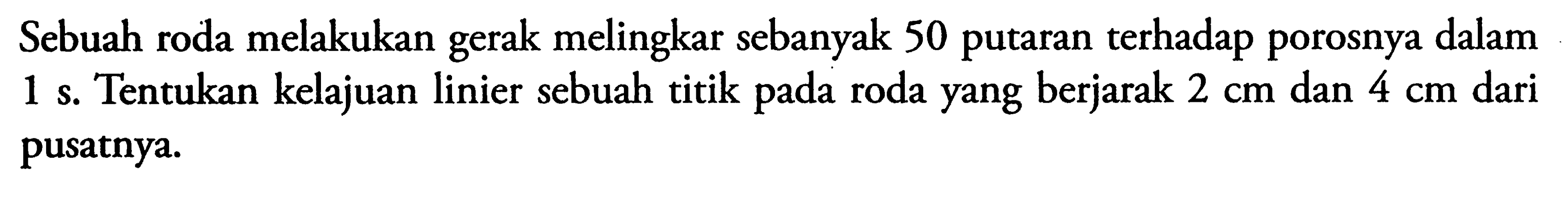 Sebuah roda melakukan gerak melingkar sebanyak 50 putaran terhadap porosnya dalam 1 s. Tentukan kelajuan linier sebuah titik pada roda yang berjarak 2 cm dan 4 cm dari pusatnya.