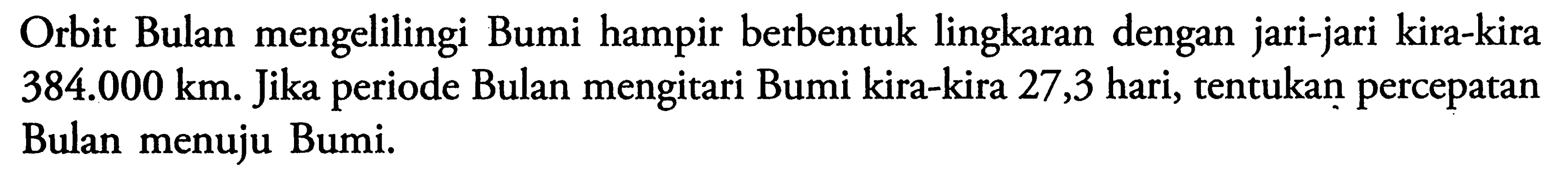 Orbit Bulan mengelilingi Bumi hampir berbentuk lingkaran dengan jari-jari kira-kira 384.000 km. Jika periode Bulan mengitari Bumi kira-kira 27,3 hari, tentukan percepatan Bulan menuju Bumi.