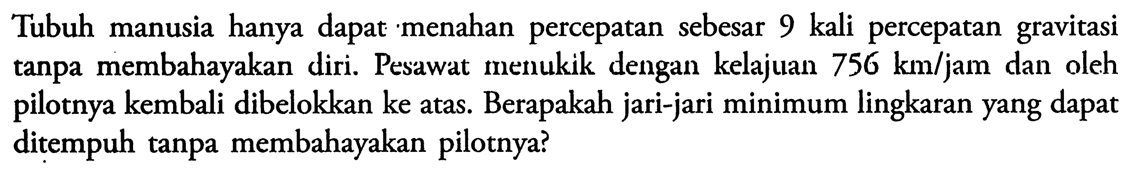 Tubuh manusia hanya dapat menahan percepatan sebesar 9 kali percepatan gravitasi tanpa membahayakan diri. Pesawat menukik dengan kelajuan  756 km/jam  dan oleh pilotnya kembali dibelokkan ke atas. Berapakah jari-jari minimum lingkaran yang dapat ditempuh tanpa membahayakan pilotnya?