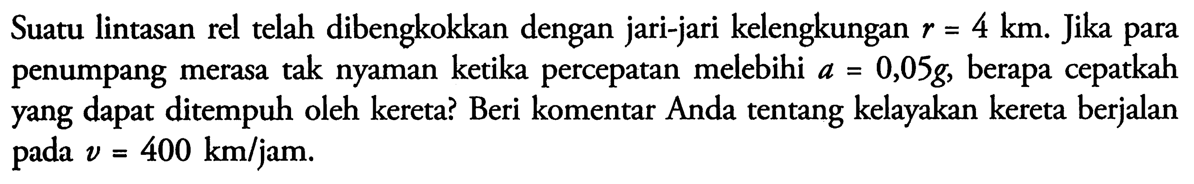 Suatu lintasan rel telah dibengkokkan dengan jari-jari kelengkungan r = 4 km. Jika para penumpang merasa tak nyaman ketika percepatan melebihi a = 0,05g, berapa cepatkah yang dapat ditempuh oleh kereta? Beri komentar Anda tentang kelayakan kereta berjalan pada v = 400 km/jam.