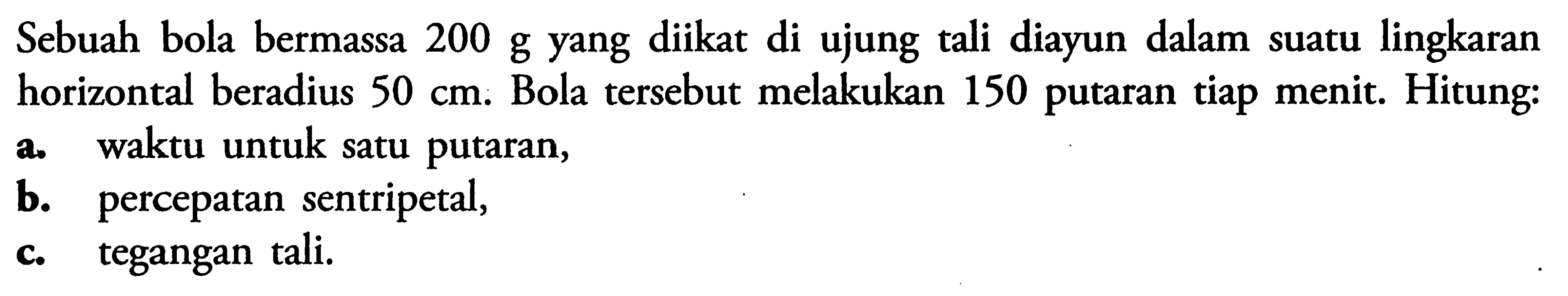 Sebuah bola bermassa 200 g yang diikat di ujung tali diayun dalam suatu lingkaran horizontal beradius  50 cm . Bola tersebut melakukan 150 putaran tiap menit. Hitung:a. waktu untuk satu putaran,b. percepatan sentripetal,c. tegangan tali.