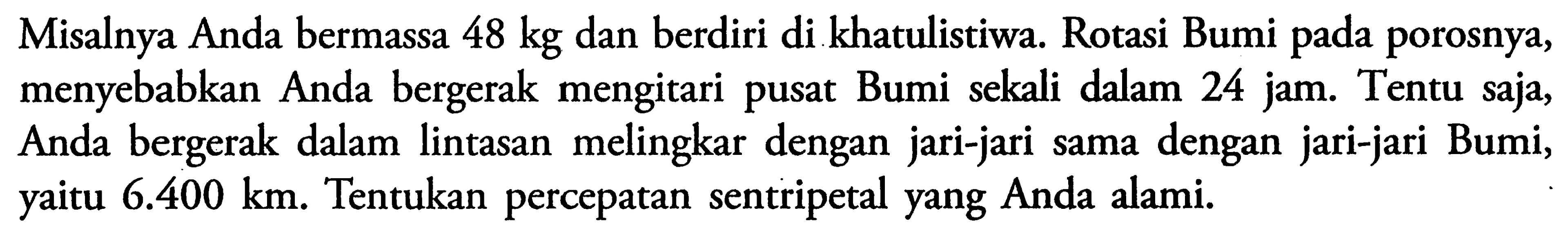 Misalnya Anda bermassa 48 kg dan berdiri di khatulistiwa. Rotasi Bumi pada porosnya, menyebabkan Anda bergerak mengitari pusat Bumi sekali dalam 24 jam. Tentu saja, Anda bergerak dalam lintasan melingkar dengan jari-jari sama dengan jari-jari Bumi, yaitu 6.400 km. Tentukan percepatan sentripetal yang Anda alami.