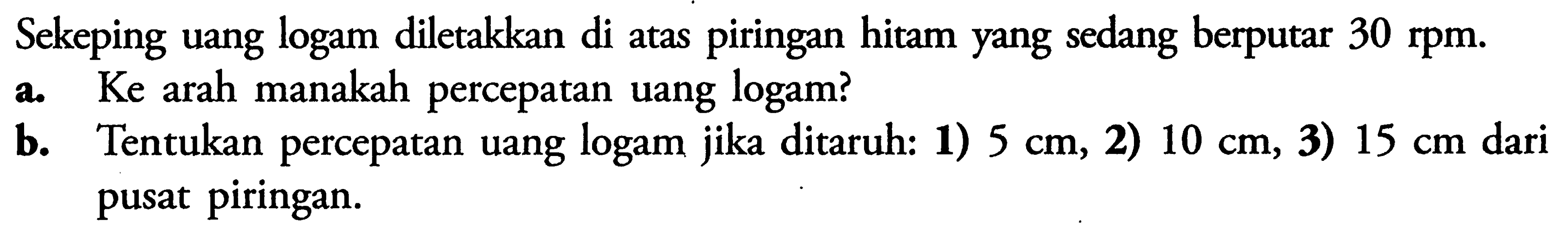 Sekeping uang logam diletakkan di atas piringan hitam yang sedang berputar 30 rpm. a. Ke arah manakah percepatan uang logam? b. Tentukan percepatan uang logam jika ditaruh: 1) 5 cm, 2) 10 cm, 3) 15 cm dari pusat piringan.