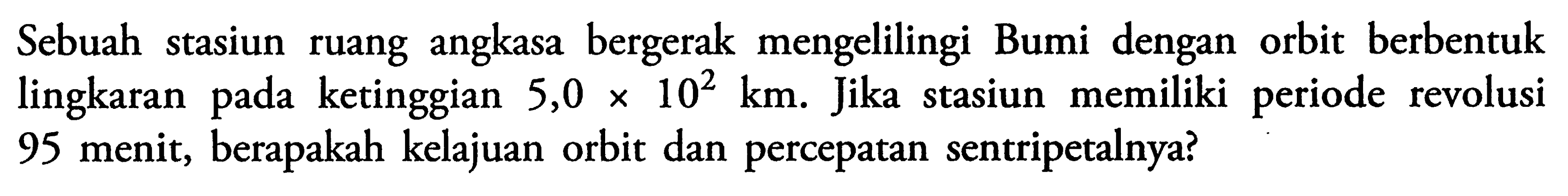 Sebuah stasiun ruang angkasa bergerak mengelilingi Bumi dengan orbit berbentuk lingkaran pada ketinggian  5,0 x 10^2 km . Jika stasiun memiliki periode revolusi 95 menit, berapakah kelajuan orbit dan percepatan sentripetalnya?