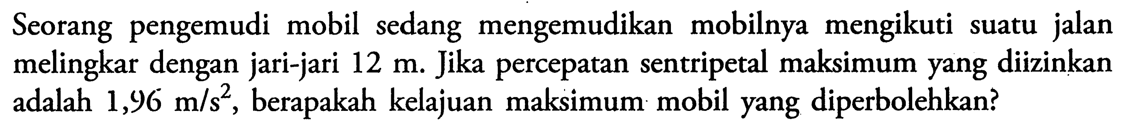 Seorang pengemudi mobil sedang mengemudikan mobilnya mengikuti suatu jalan melingkar dengan jari-jari  12 m . Jika percepatan sentripetal maksimum yang diizinkan adalah  1,96 m/s^2 , berapakah kelajuan maksimum mobil yang diperbolehkan?