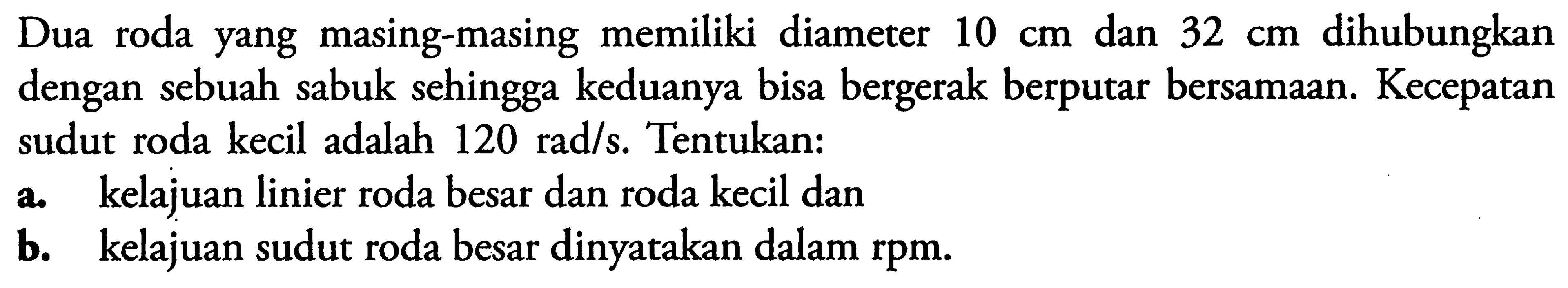 Dua roda yang masing-masing memiliki diameter  10 cm  dan  32 cm  dihubungkan dengan sebuah sabuk sehingga keduanya bisa bergerak berputar bersamaan. Kecepatan sudut roda kecil adalah  120 rad/s . Tentukan:a. kelajuan linier roda besar dan roda kecil danb. kelajuan sudut roda besar dinyatakan dalam rpm.