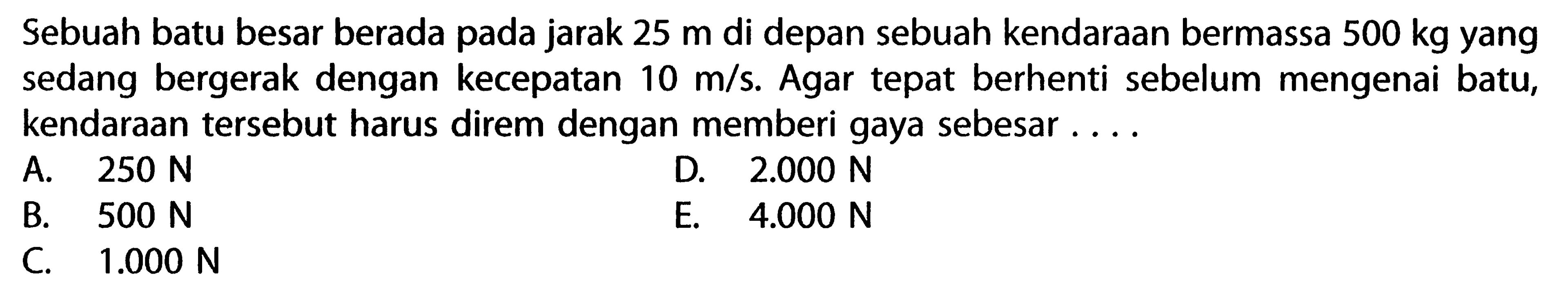 Sebuah batu besar berada pada jarak 25 m di depan sebuah kendaraan bermassa 500 kg yang sedang bergerak dengan kecepatan 10 m/s. Agar tepat berhenti sebelum mengenai batu, kendaraan tersebut harus direm dengan memberi gaya sebesar ....