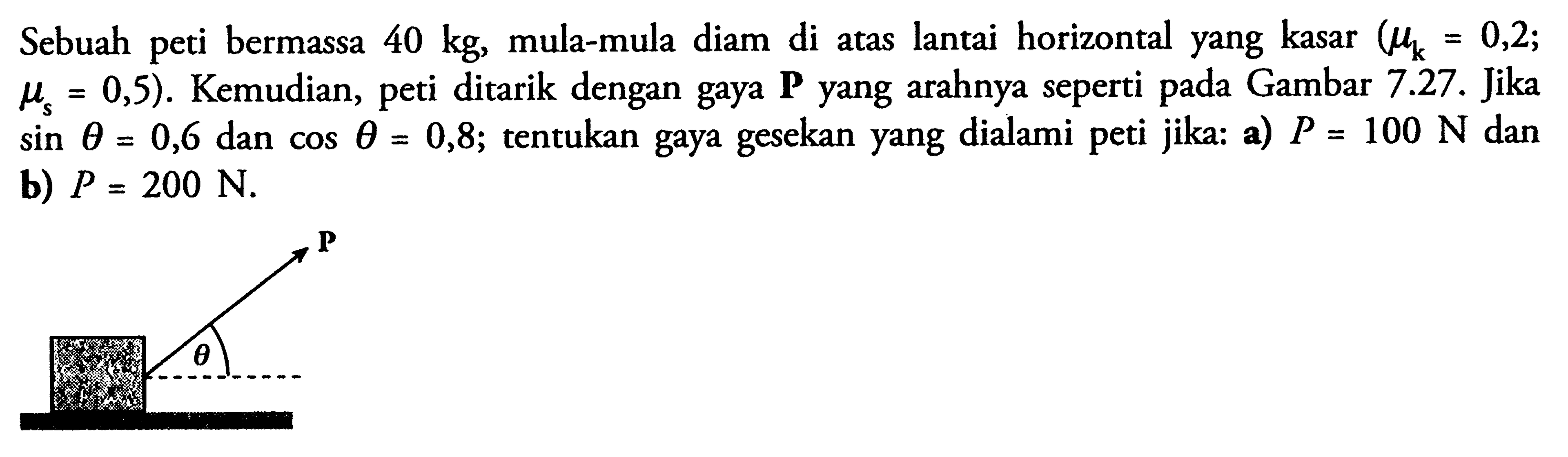 Sebuah peti bermassa 40 kg, mula-mula diam di atas lantai horizontal yang kasar (mu k=0,2; mu s=0,5). Kemudian, peti ditarik dengan gaya P yang arahnya seperti pada Gambar 7.27. Jika sin theta=0,6 dan cos theta=0,8; tentukan gaya gesekan yang dialami peti jika: a) P=100 N dan b) P=200 N. P theta