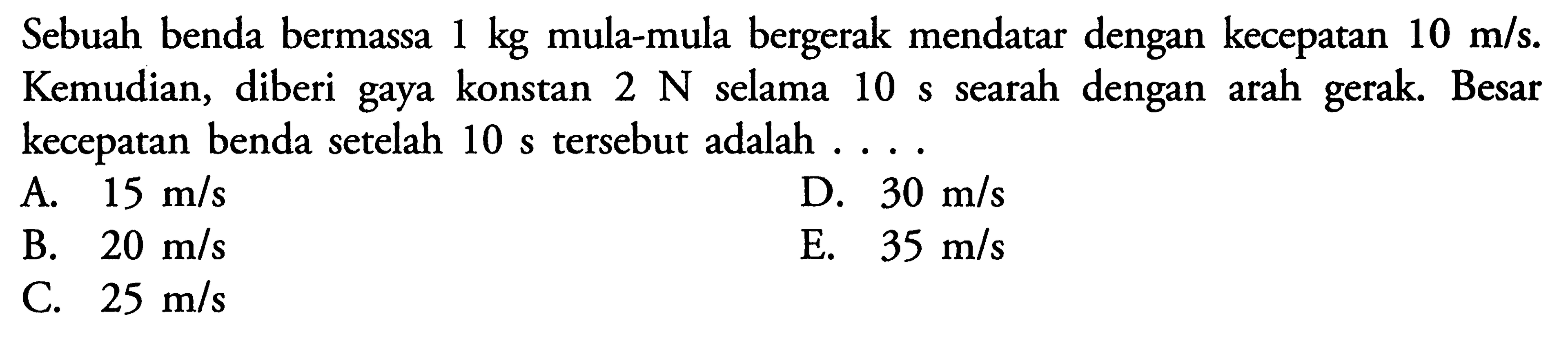 Sebuah benda bermassa 1 kg mula-mula bergerak mendatar dengan kecepatan 10 m/s. Kemudian, diberi gaya konstan 2N selama 10 s searah dengan arah gerak. Besar kecepatan benda setelah 10s tersebut adalah  ....