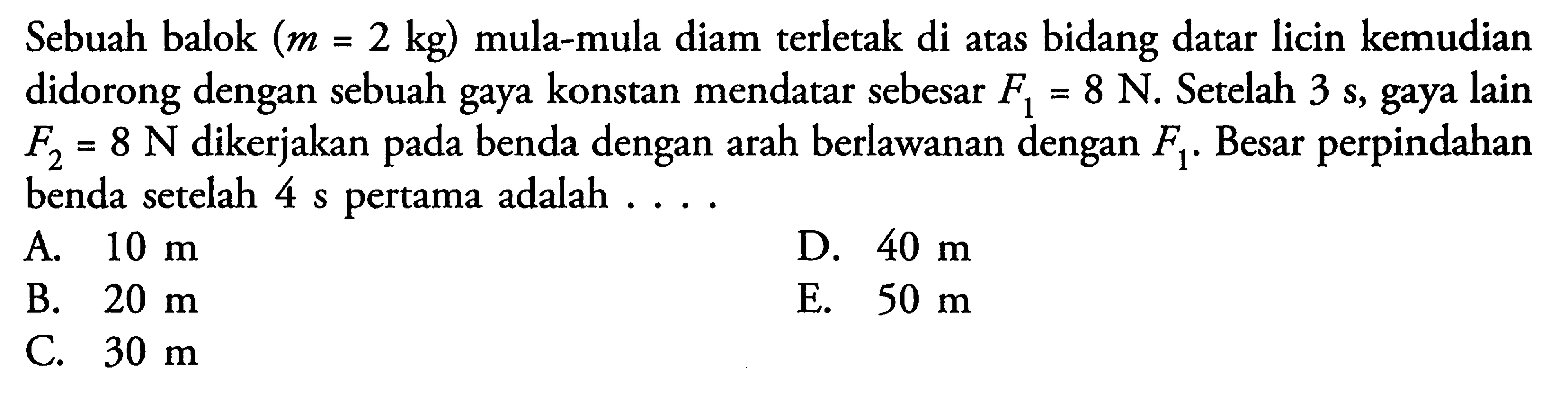 Sebuah balok (m=2 kg) mula-mula diam terletak di atas bidang datar licin kemudian didorong dengan sebuah gaya konstan mendatar sebesar F1=8 N. Setelah 3 s, gaya lain  F2=8 N  dikerjakan pada benda dengan arah berlawanan dengan F1. Besar perpindahan benda setelah 4 s pertama adalah  .... .