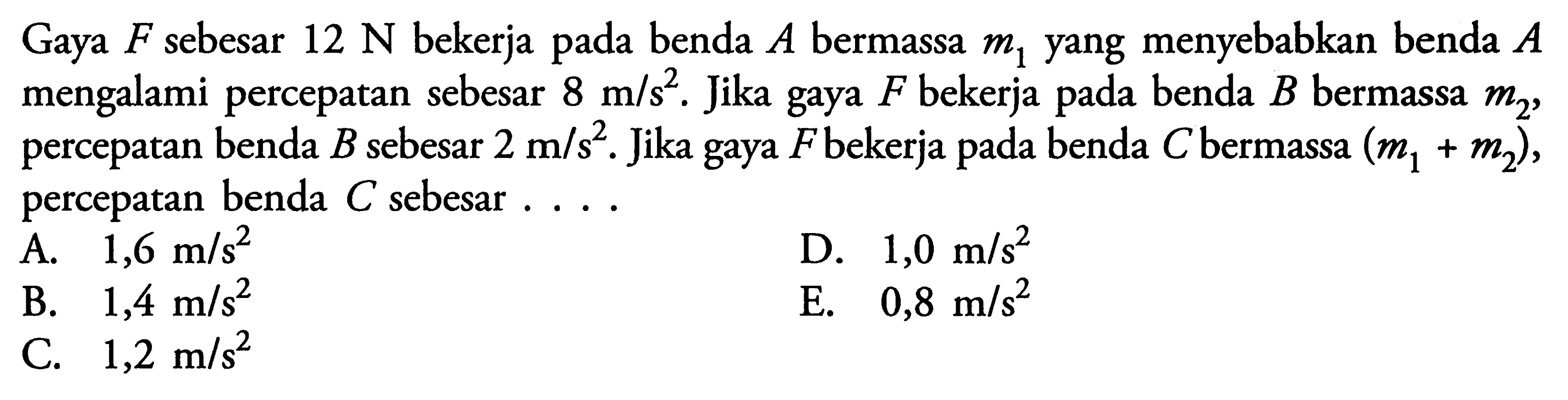 Gaya F sebesar 12 N bekerja pada benda A bermassa m1 yang menyebabkan benda A mengalami percepatan sebesar 8 m/s^2. Jika gaya F bekerja pada benda B bermassa m2, percepatan benda  B sebesar 2 m/s^2. Jika gaya F bekerja pada benda C bermassa  (m1+m2), percepatan benda C sebesar..... 