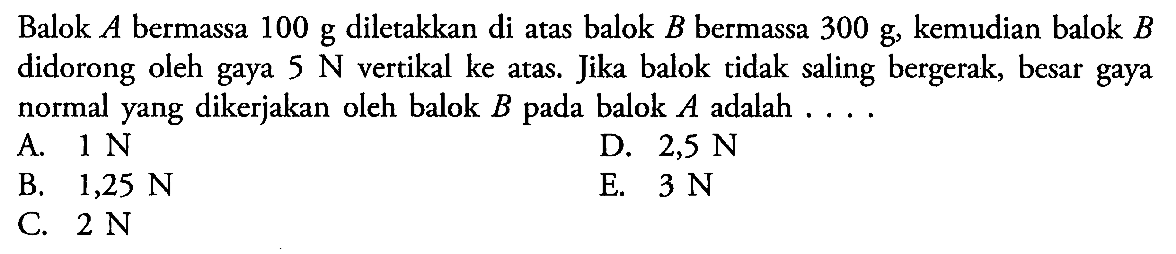 Balok A bermassa 100 g diletakkan di atas balok B bermassa 300 g, kemudian balok B didorong oleh gaya 5 N vertikal ke atas. Jika balok tidak saling bergerak, besar gaya normal yang dikerjakan oleh balok B pada balok A adalah ....
