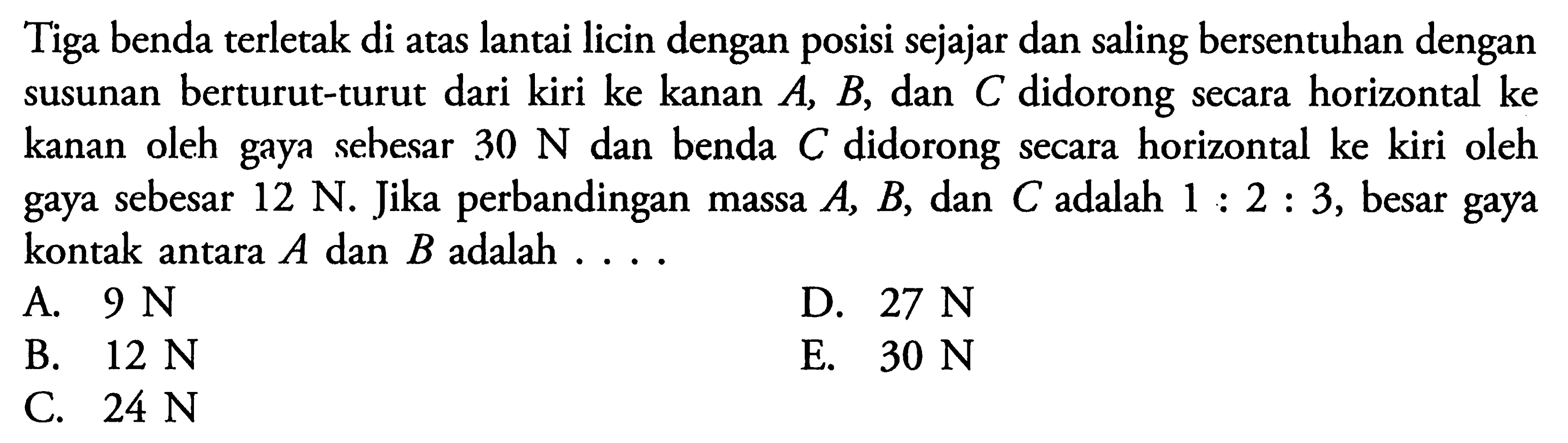 Tiga benda terletak di atas lantai licin dengan posisi sejajar dan saling bersentuhan dengan susunan berturut-turut dari kiri ke kanan  A, B , dan  C  didorong secara horizontal ke kanan oleh gaya sebesar  30 N  dan benda  C  didorong secara horizontal ke kiri oleh gaya sebesar  12 N . Jika perbandingan massa  A, B , dan  C  adalah  1: 2: 3 , besar gaya kontak antara  A  dan  B  adalah  ... . 